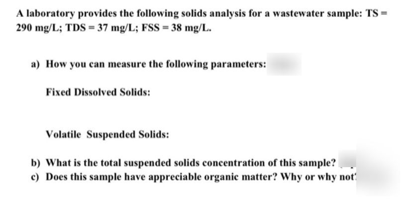 A laboratory provides the following solids analysis for a wastewater sample: TS =
290 mg/L; TDS = 37 mg/L; FSS = 38 mg/L.
a) How you can measure the following parameters:
Fixed Dissolved Solids:
Volatile Suspended Solids:
b) What is the total suspended solids concentration of this sample?
c) Does this sample have appreciable organic matter? Why or why not
