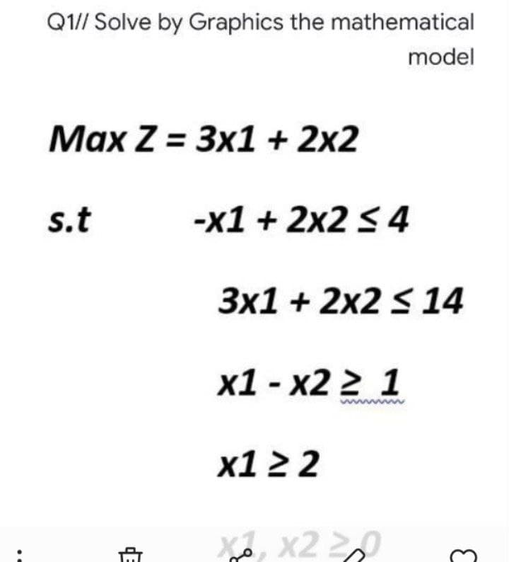 Q1// Solve by Graphics the mathematical
model
Маx Z %3D Зx1+ 2x2
s.t
-x1 + 2x2 S 4
3x1 + 2x2 s 14
х1- х2 2 1
х12 2
