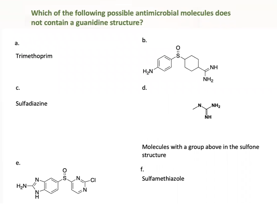 Which of the following possible antimicrobial molecules does
not contain a guanidine structure?
b.
а.
Trimethoprim
NH
H2N
NH2
С.
d.
Sulfadiazine
„NH2
NH
Molecules with a group above in the sulfone
structure
е.
f.
N-
CI
Sulfamethiazole
H2N-
