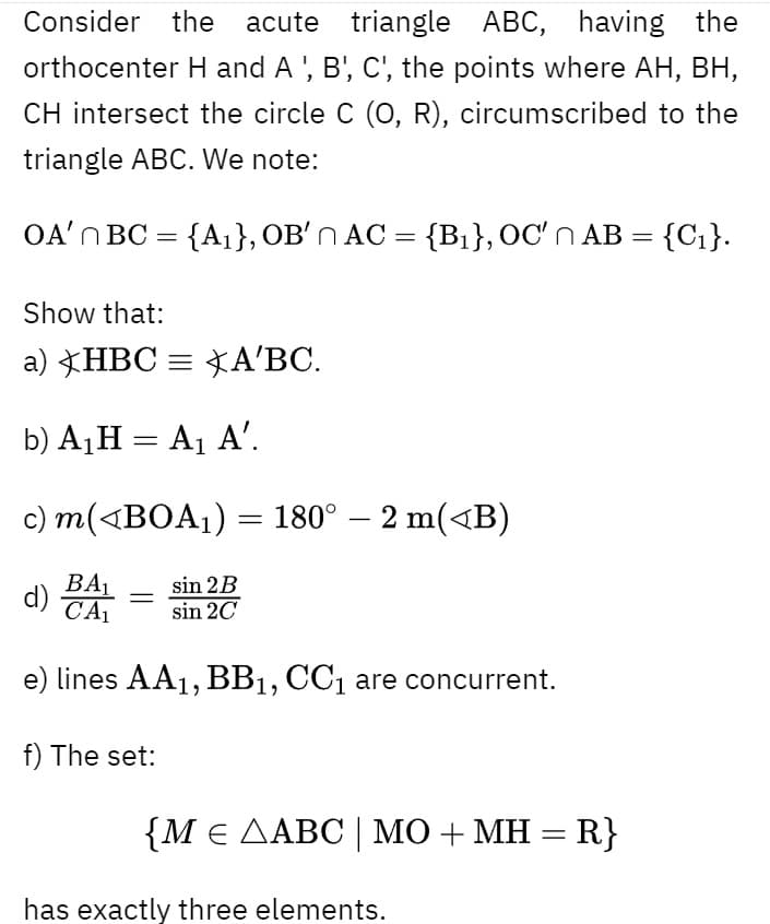 Consider the acute triangle ABC, having the
orthocenter H and A ', B', C', the points where AH, BH,
CH intersect the circle C (O, R), circumscribed to the
triangle ABC. We note:
OA'N BC =
{A1}, OB'n AC = {B1}, OC'n AB =
{Ci}.
Show that:
a) HBC = *A'BC.
b) A¡H = A1 A'.
c) m(<BOA1) = 180° – 2 m(<B)
BA1
CA
sin 2B
sin 20
e) lines AA1, BB1, CC1 are concurrent.
f) The set:
{Με ΔΑBC| MΟ+ ΜΗR};
has exactly three elements.
