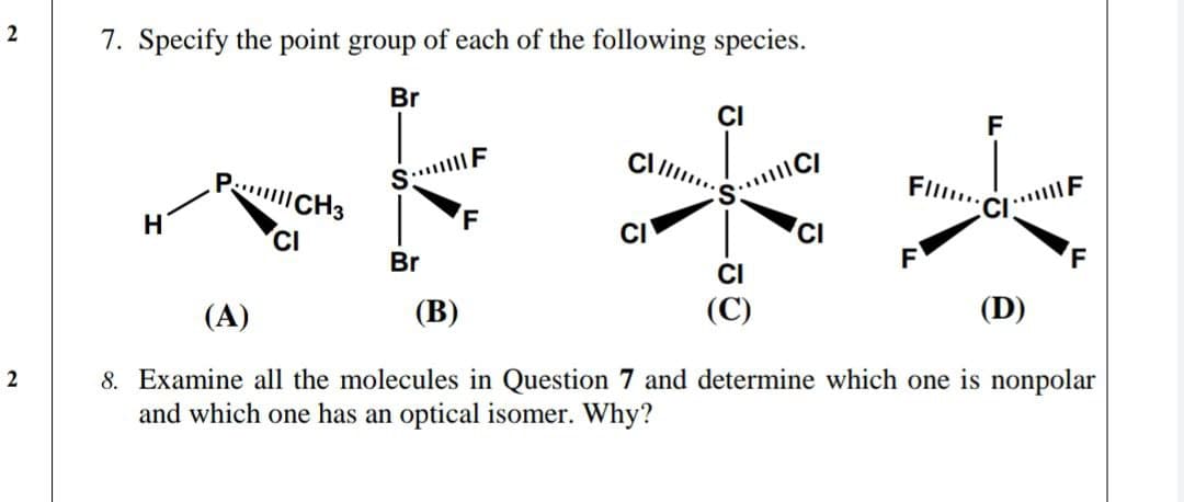 2
7. Specify the point group of each of the following species.
Br
CI
F
P CH3
FIll..
....F
F
CI
CI
Br
CI
(C)
(A)
(В)
(D)
8. Examine all the molecules in Question 7 and determine which one is nonpolar
and which one has an optical isomer. Why?
