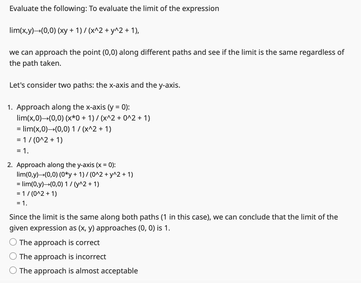 Evaluate the following: To evaluate the limit of the expression
lim(x,y)→(0,0) (xy + 1) / (x^2 + y^2 + 1),
we can approach the point (0,0) along different paths and see if the limit is the same regardless of
the path taken.
Let's consider two paths: the x-axis and the y-axis.
1. Approach along the x-axis (y = 0):
lim(x,0)→(0,0) (x*0 + 1) / (x^2 + 0^2 + 1)
= lim(x,0)→(0,0) 1/(x^2 + 1)
= 1 / (0^2 + 1)
= 1.
2. Approach along the y-axis (x = 0):
lim(0,y) →(0,0) (0*y + 1) / (0^2 + y^2 + 1)
= lim(0,y) →(0,0) 1 / (y^2 + 1)
= 1/(0^2 + 1)
= 1.
Since the limit is the same along both paths (1 in this case), we can conclude that the limit of the
given expression as (x, y) approaches (0, 0) is 1.
The approach is correct
The approach is incorrect
The approach is almost acceptable