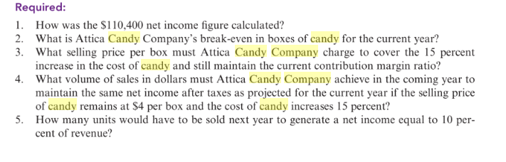 Required:
1. How was the $110,400 net income figure calculated?
2. What is Attica Candy Company's break-even in boxes of candy for the current year?
3. What selling price per box must Attica Candy Company charge to cover the 15 percent
increase in the cost of candy and still maintain the current contribution margin ratio?
4. What volume of sales in dollars must Attica Candy Company achieve in the coming year to
maintain the same net income after taxes as projected for the current year if the selling price
of candy remains at $4 per box and the cost of candy increases 15 percent?
5. How many units would have to be sold next year to generate a net income equal to 10 per-
cent of revenue?
