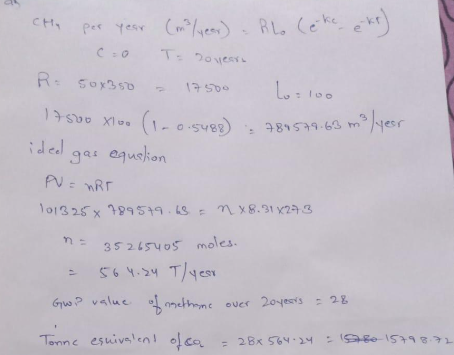 сни
per year (m³/year) - RL. (eke e-kr)
C = 0
T= 20 years
17500
R= 50x350
17500 X100 (1-0-5488)
ided
gas equation
ما
La = 100
-789579.63 m ²³ / year
0.5488) = 789579-63
PV = nRT
101325 x 789579.68 = nx8.31x273
n = 35265405 moles.
564.24 T/year
GWP value of methane over 20 years = 28
Tonne esuivalent of co
= 28x 564-24 = 15780-15798.72