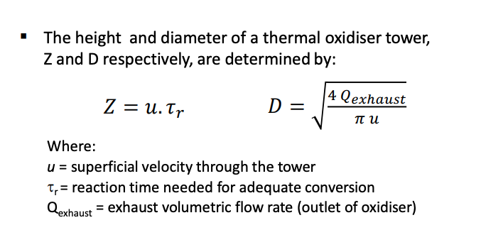 The height and diameter of a thermal oxidiser tower,
Z and D respectively, are determined by:
Z = U. Tr
D =
4 Qexhaust
πυ
Where:
u = superficial velocity through the tower
t₁ = reaction time needed for adequate conversion
Qexhaust = exhaust volumetric flow rate (outlet of oxidiser)