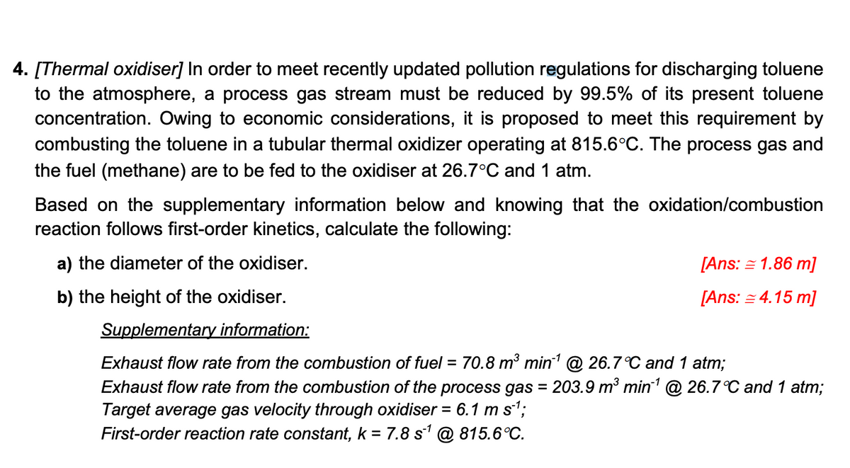 4. [Thermal oxidiser] In order to meet recently updated pollution regulations for discharging toluene
to the atmosphere, a process gas stream must be reduced by 99.5% of its present toluene
concentration. Owing to economic considerations, it is proposed to meet this requirement by
combusting the toluene in a tubular thermal oxidizer operating at 815.6°C. The process gas and
the fuel (methane) are to be fed to the oxidiser at 26.7°C and 1 atm.
Based on the supplementary information below and knowing that the oxidation/combustion
reaction follows first-order kinetics, calculate the following:
a) the diameter of the oxidiser.
b) the height of the oxidiser.
[Ans: = 1.86 m]
[Ans: = 4.15 m]
Supplementary information:
Exhaust flow rate from the combustion of fuel = 70.8 m³ min¹ @ 26.7 °C and 1 atm;
Exhaust flow rate from the combustion of the process gas = 203.9 m³ min¹ @ 26.7°C and 1 atm;
Target average gas velocity through oxidiser = 6.1 m s¹;
First-order reaction rate constant, k = 7.8 s¹ @ 815.6°C.