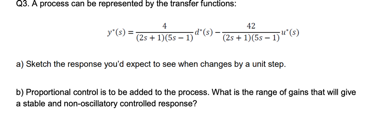 Q3. A process can be represented by the transfer functions:
y*(s) =
4
(2s + 1)(5s − 1)`
d* (s)
42
(2s + 1)(5s − 1)
-
-u* (s)
a) Sketch the response you'd expect to see when changes by a unit step.
b) Proportional control is to be added to the process. What is the range of gains that will give
a stable and non-oscillatory controlled response?