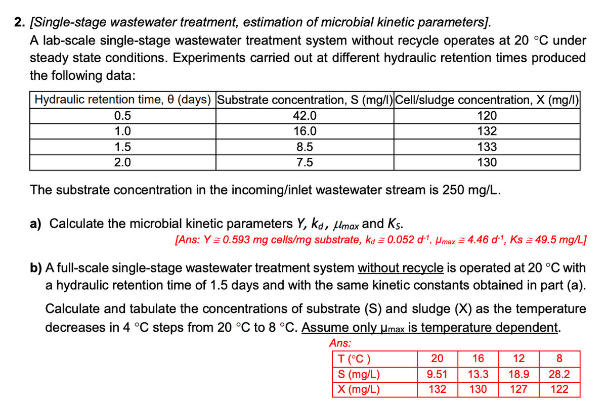 2. [Single-stage wastewater treatment, estimation of microbial kinetic parameters].
A lab-scale single-stage wastewater treatment system without recycle operates at 20 °C under
steady state conditions. Experiments carried out at different hydraulic retention times produced
the following data:
Hydraulic retention time, 0 (days) Substrate concentration, S (mg/l)|Cell/sludge concentration, X (mg/l)
42.0
120
16.0
132
8.5
133
7.5
130
0.5
1.0
1.5
2.0
The substrate concentration in the incoming/inlet wastewater stream is 250 mg/L.
a) Calculate the microbial kinetic parameters Y, kd, μmax and Ks.
[Ans: Y = 0.593 mg cells/mg substrate, kd≈ 0.052 d-¹, Hmax = 4.46 d-¹, Ks = 49.5 mg/L]
b) A full-scale single-stage wastewater treatment system without recycle is operated at 20 °C with
a hydraulic retention time of 1.5 days and with the same kinetic constants obtained in part (a).
Calculate and tabulate the concentrations of substrate (S) and sludge (X) as the temperature
decreases in 4 °C steps from 20 °C to 8 °C. Assume only µmax is temperature dependent.
Ans:
T (°C)
S (mg/L)
X (mg/L)
20
16
12
9.51
13.3
18.9
132 130 127
8
28.2
122