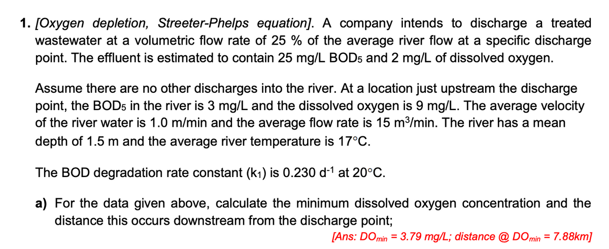 1. [Oxygen depletion, Streeter-Phelps equation]. A company intends to discharge a treated
wastewater at a volumetric flow rate of 25 % of the average river flow at a specific discharge
point. The effluent is estimated to contain 25 mg/L BOD5 and 2 mg/L of dissolved oxygen.
Assume there are no other discharges into the river. At a location just upstream the discharge
point, the BOD5 in the river is 3 mg/L and the dissolved oxygen is 9 mg/L. The average velocity
of the river water is 1.0 m/min and the average flow rate is 15 m³/min. The river has a mean
depth of 1.5 m and the average river temperature is 17°C.
The BOD degradation rate constant (k₁) is 0.230 d-¹ at 20°C.
a) For the data given above, calculate the minimum dissolved oxygen concentration and the
distance this occurs downstream from the discharge point;
[Ans: DO min = 3.79 mg/L; distance @ DO min = 7.88km]