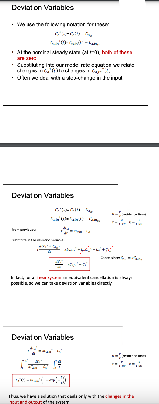 Deviation Variables
• We use the following notation for these:
CA* (t)= C₁ (t) - CASS
CA,in (t)=CA,in (t) - CA, inss
• At the nominal steady state (at t=0), both of these
are zero
Substituting into our model rate equation we relate
changes in CA* (t) to changes in CA,in* (t)
• Often we deal with a step-change in the input
Deviation Variables
From previously:
Substitute in the deviation variables:
d(C₁* + CA₂)
dt
CA (t)=CA (t) - Cass
CA,in' (t)= CA,in (t) - CA,inss
T
dC₁
dt
dc
dt
dC₁
KCAIR - CA
dCA
dt
Deviation Variables
=KCA,in - CA
2 = K (Cain" + Gina) - CA + Cris
In fact, for a linear system an equivalent cancellation is always
possible, so we can take deviation variables directly
dt
= [²4/1/
T
0
=KCAin - CA
CA"(t)= KCA,in (1-expl
= KCA.in - CA
xp (--))
0=(residence time)
1
K = 1+k@
T=
1=1+kQ²
Cancel since: CA = KCA,ings
0 ==(residence time)
1
1+k@
T=
0
1+k@'
K=
Thus, we have a solution that deals only with the changes in the
input and output of the system