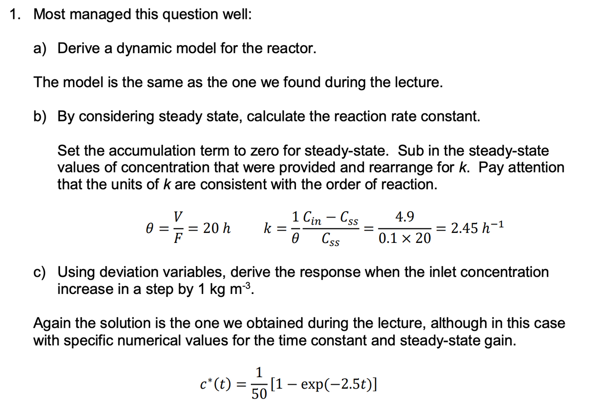 1. Most managed this question well:
a) Derive a dynamic model for the reactor.
The model is the same as the one we found during the lecture.
b) By considering steady state, calculate the reaction rate constant.
Set the accumulation term to zero for steady-state. Sub in the steady-state
values of concentration that were provided and rearrange for k. Pay attention
that the units of k are consistent with the order of reaction.
V
0 ==20 h k =
F
c* (t)
=
1 Cin - Css
0 Css
c) Using deviation variables, derive the response when the inlet concentration
increase in a step by 1 kg m-³.
1
=
Again the solution is the one we obtained during the lecture, although in this case
with specific numerical values for the time constant and steady-state gain.
50
4.9
0.1 × 20
= 2.45 h-¹
[1 - exp(-2.5t)]