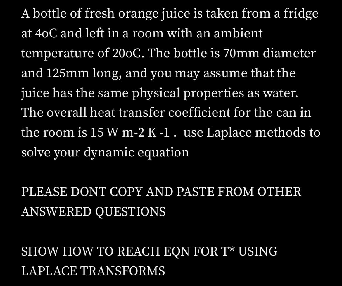 A bottle of fresh orange juice is taken from a fridge
at 40C and left in a room with an ambient
temperature of 200C. The bottle is 70mm diameter
and 125mm long, and you may assume that the
juice has the same physical properties as water.
The overall heat transfer coefficient for the can in
the room is 15 W m-2 K -1. use Laplace methods to
solve your dynamic equation
PLEASE DONT COPY AND PASTE FROM OTHER
ANSWERED QUESTIONS
SHOW HOW TO REACH EQN FOR T* USING
LAPLACE TRANSFORMS