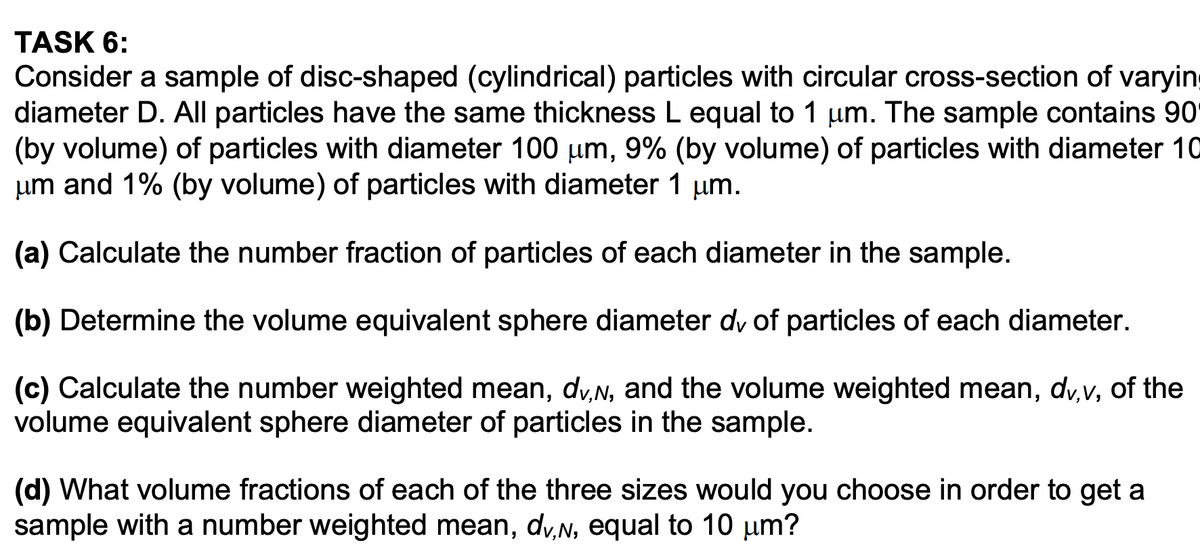 TASK 6:
Consider a sample of disc-shaped (cylindrical) particles with circular cross-section of varying
diameter D. All particles have the same thickness L equal to 1 μm. The sample contains 90
(by volume) of particles with diameter 100 µm, 9% (by volume) of particles with diameter 10
μm and 1% (by volume) of particles with diameter 1 µm.
(a) Calculate the number fraction of particles of each diameter in the sample.
(b) Determine the volume equivalent sphere diameter dy of particles of each diameter.
(c) Calculate the number weighted mean, dv,№, and the volume weighted mean, dv,v, of the
volume equivalent sphere diameter of particles in the sample.
(d) What volume fractions of each of the three sizes would you choose in order to get a
sample with a number weighted mean, dv,N, equal to 10 µm?