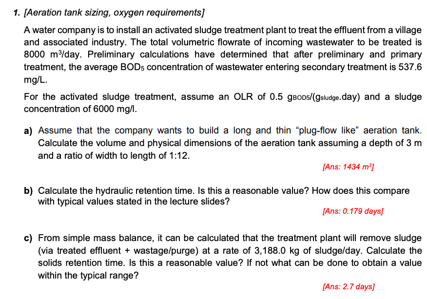 1. [Aeration tank sizing, oxygen requirements]
A water company is to install an activated sludge treatment plant to treat the effluent from a village
and associated industry. The total volumetric flowrate of incoming wastewater to be treated is
8000 m³/day. Preliminary calculations have determined that after preliminary and primary
treatment, the average BOD5 concentration of wastewater entering secondary treatment is 537.6
mg/L.
For the activated sludge treatment, assume an OLR of 0.5 gвOD5/(gsludge.day) and a sludge
concentration of 6000 mg/l.
a) Assume that the company wants to build a long and thin "plug-flow like" aeration tank.
Calculate the volume and physical dimensions of the aeration tank assuming a depth of 3 m
and a ratio of width to length of 1:12.
[Ans: 1434 m³]
b) Calculate the hydraulic retention time. Is this a reasonable value? How does this compare
with typical values stated in the lecture slides?
[Ans: 0.179 days]
c) From simple mass balance, it can be calculated that the treatment plant will remove sludge
(via treated effluent + wastage/purge) at a rate of 3,188.0 kg of sludge/day. Calculate the
solids retention time. Is this a reasonable value? If not what can be done to obtain a value
within the typical range?
[Ans: 2.7 days]