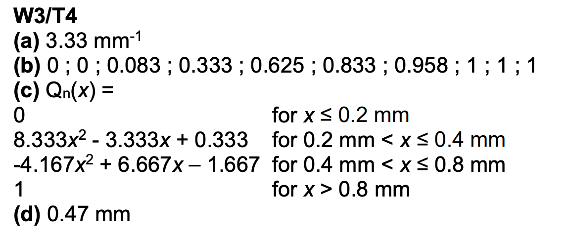W3/T4
(a) 3.33 mm-1
(b) 0; 0; 0.083; 0.333; 0.625; 0.833; 0.958; 1; 1; 1
(c) Qn(x) =
0
8.333x² -3.333x + 0.333
-4.167x² + 6.667x - 1.667
1
(d) 0.47 mm
for x ≤ 0.2 mm
for 0.2 mm < x≤ 0.4 mm
for 0.4 mm < x≤ 0.8 mm
for x > 0.8 mm