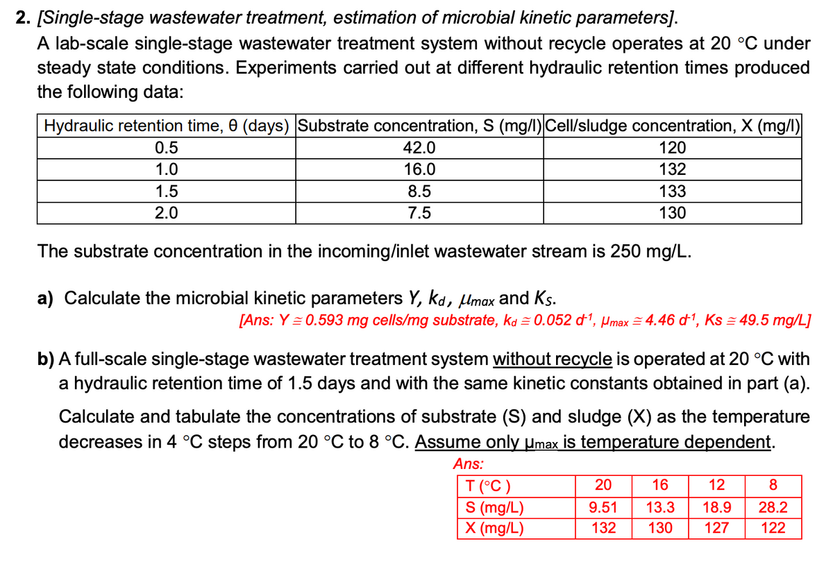2. [Single-stage wastewater treatment, estimation of microbial kinetic parameters].
A lab-scale single-stage wastewater treatment system without recycle operates at 20 °C under
steady state conditions. Experiments carried out at different hydraulic retention times produced
the following data:
Hydraulic retention time, 0 (days) Substrate concentration, S (mg/l) Cell/sludge concentration, X (mg/l)
42.0
120
16.0
132
8.5
7.5
0.5
1.0
1.5
2.0
The substrate concentration in the incoming/inlet wastewater stream is 250 mg/L.
133
130
a) Calculate the microbial kinetic parameters Y, kd, μmax and Ks.
[Ans: Y=0.593 mg cells/mg substrate, kd≈ 0.052 d¹, max 4.46 d¹, Ks = 49.5 mg/L]
b) A full-scale single-stage wastewater treatment system without recycle is operated at 20 °C with
a hydraulic retention time of 1.5 days and with the same kinetic constants obtained in part (a).
Calculate and tabulate the concentrations of substrate (S) and sludge (X) as the temperature
decreases in 4 °C steps from 20 °C to 8 °C. Assume only µmax is temperature dependent.
Ans:
T (°C)
S (mg/L)
X (mg/L)
20
16
12
9.51
13.3
18.9
132 130 127
8
28.2
122