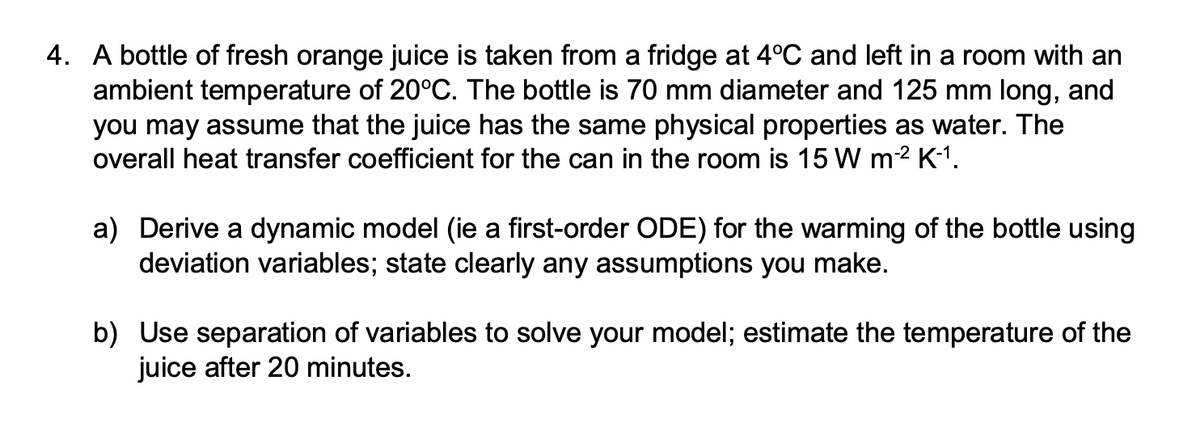4. A bottle of fresh orange juice is taken from a fridge at 4°C and left in a room with an
ambient temperature of 20°C. The bottle is 70 mm diameter and 125 mm long, and
you may assume that the juice has the same physical properties as water. The
overall heat transfer coefficient for the can in the room is 15 W m-² K-1.
a) Derive a dynamic model (ie a first-order ODE) for the warming of the bottle using
deviation variables; state clearly any assumptions you make.
b) Use separation of variables to solve your model; estimate the temperature of the
juice after 20 minutes.