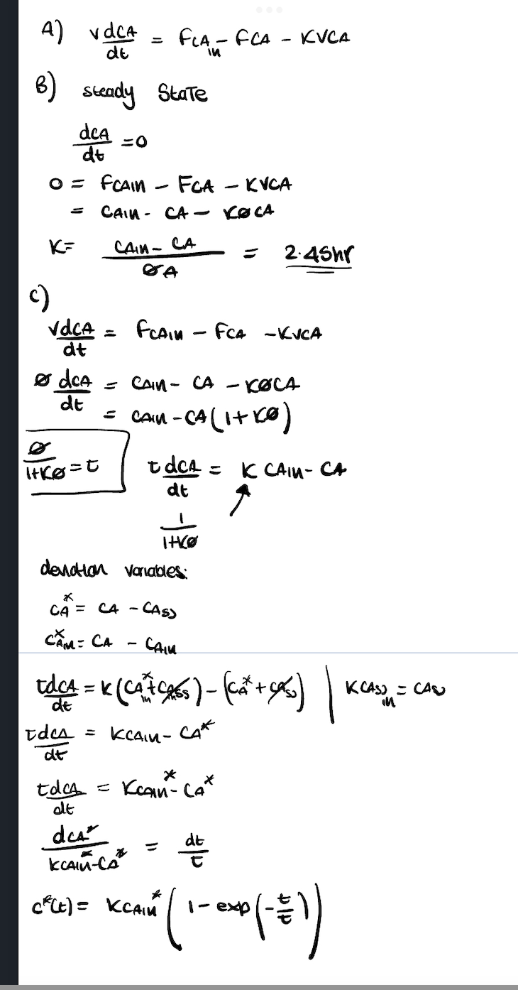 A)
B)
VdCA
de
Steady State
K=
dcA
dt
0 = FCAIN
=0
vdCA =
dt
1+ke=0
FCA
CAIN CA- KOCA
=
-
CAN-CA
SA
FLA-FCA - KVCA
dca = CAIN- CA
dt
CA = CA -
CAM: CA
FCAIN - FCA -KVCA
- KOCA
= CAN-CA (1+10)
I+KO
deviation variables:
tdcA= K CAIN- CA
dt
↑
- CASS
Idea = KCAIM-
dt
KVCA
2.45hr
CAMM
tdC₁ = K (C₁²76) - (C₂² + cx₂) |
de
CAK
toca = Kean-Cat
dt
des
KCAIM-CA
C²(t) = KCAM
dt
exp
XEAN (1 - 200 (- =))
K(AS) - CAS
in