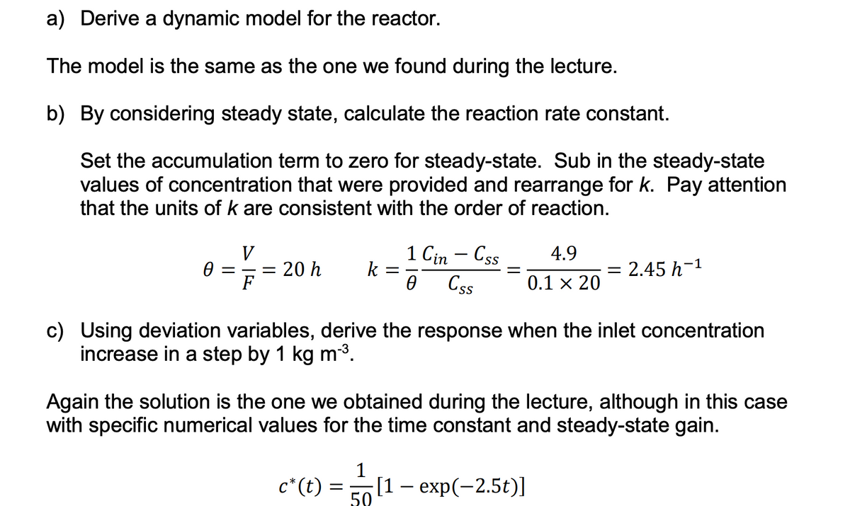 a) Derive a dynamic model for the reactor.
The model is the same as the one we found during the lecture.
b) By considering steady state, calculate the reaction rate constant.
Set the accumulation term to zero for steady-state. Sub in the steady-state
values of concentration that were provided and rearrange for k. Pay attention
that the units of k are consistent with the order of reaction.
Ꮎ ;
V
F
= 20 h k
c* (t)
=
-
c) Using deviation variables, derive the response when the inlet concentration
increase in a step by 1 kg m-³.
1
1 Cin - Css
0 Css
Again the solution is the one we obtained during the lecture, although in this case
with specific numerical values for the time constant and steady-state gain.
50
4.9
0.1 × 20
= 2.45 h-¹
[1 – exp(-2.5t)]