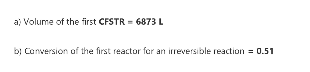 a) Volume of the first CFSTR = 6873 L
b) Conversion of the first reactor for an irreversible reaction
= 0.51