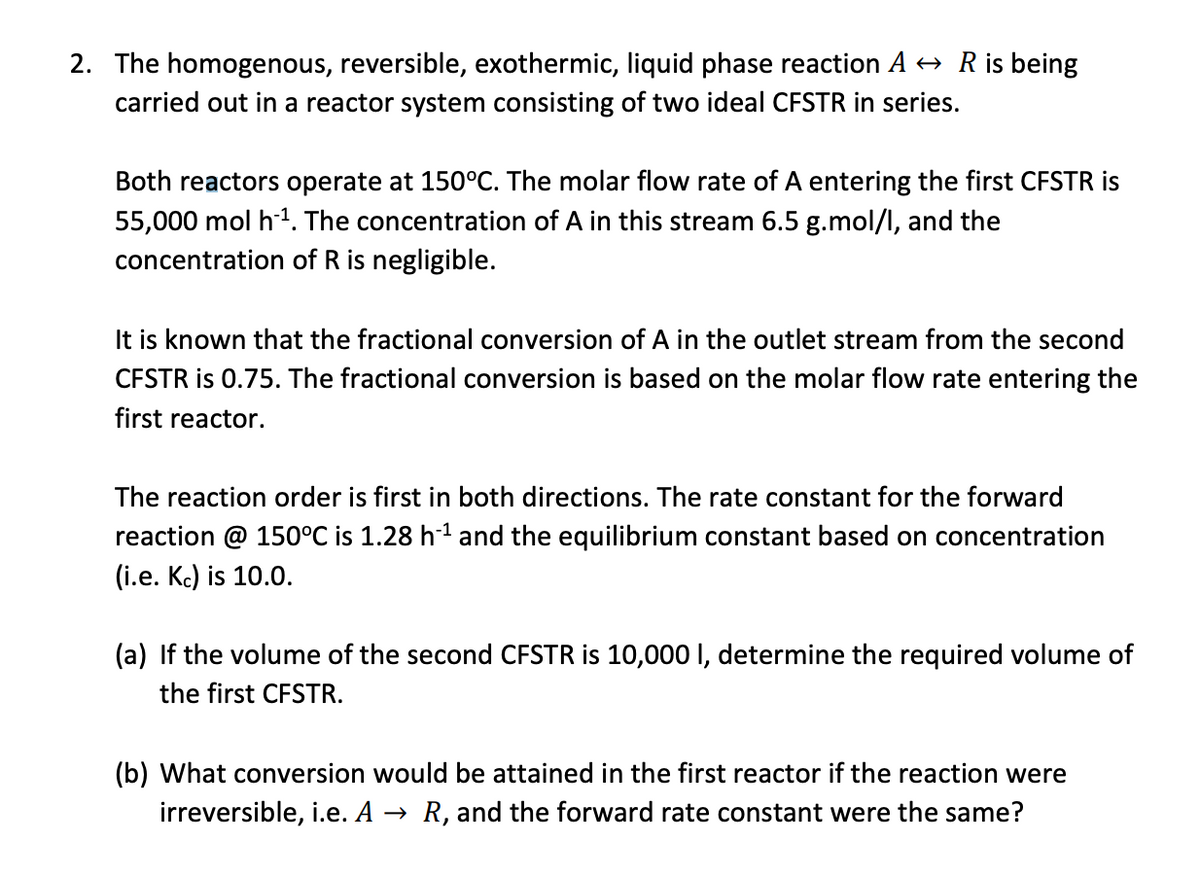 2. The homogenous, reversible, exothermic, liquid phase reaction A → R is being
carried out in a reactor system consisting of two ideal CFSTR in series.
Both reactors operate at 150°C. The molar flow rate of A entering the first CFSTR is
55,000 mol h ¹. The concentration of A in this stream 6.5 g.mol/l, and the
concentration of R is negligible.
It is known that the fractional conversion of A in the outlet stream from the second
CFSTR is 0.75. The fractional conversion is based on the molar flow rate entering the
first reactor.
The reaction order is first in both directions. The rate constant for the forward
reaction @ 150°C is 1.28 h-¹ and the equilibrium constant based on concentration
(i.e. Kc) is 10.0.
(a) If the volume of the second CFSTR is 10,000 I, determine the required volume of
the first CFSTR.
(b) What conversion would be attained in the first reactor if the reaction were
irreversible, i.e. A → R, and the forward rate constant were the same?