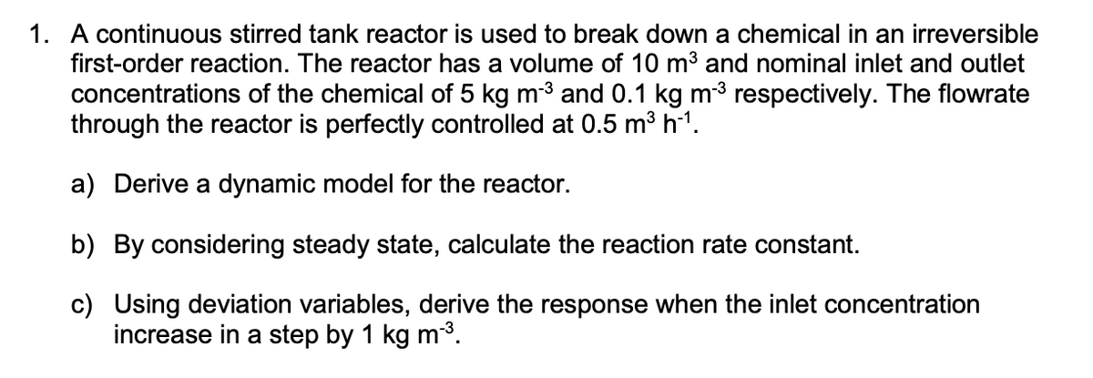 1. A continuous stirred tank reactor is used to break down a chemical in an irreversible
first-order reaction. The reactor has a volume of 10 m³ and nominal inlet and outlet
concentrations of the chemical of 5 kg m-³ and 0.1 kg m-³ respectively. The flowrate
through the reactor is perfectly controlled at 0.5 m³ h-¹.
a) Derive a dynamic model for the reactor.
b) By considering steady state, calculate the reaction rate constant.
c) Using deviation variables, derive the response when the inlet concentration
increase in a step by 1 kg m-³.