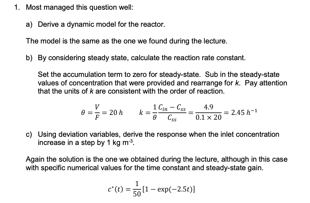 1. Most managed this question well:
a) Derive a dynamic model for the reactor.
The model is the same as the one we found during the lecture.
b) By considering steady state, calculate the reaction rate constant.
Set the accumulation term to zero for steady-state. Sub in the steady-state
values of concentration that were provided and rearrange for k. Pay attention
that the units of k are consistent with the order of reaction.
Ꮎ
=
V
F
= 20 h k =
c* (t)
1 Cin - Css
Ꮎ Css
c) Using deviation variables, derive the response when the inlet concentration
increase in a step by 1 kg m-³.
=
Again the solution is the one we obtained during the lecture, although in this case
with specific numerical values for the time constant and steady-state gain.
1
50
4.9
0.1 × 20
= 2.45 h-¹
[1 - exp(-2.5t)]