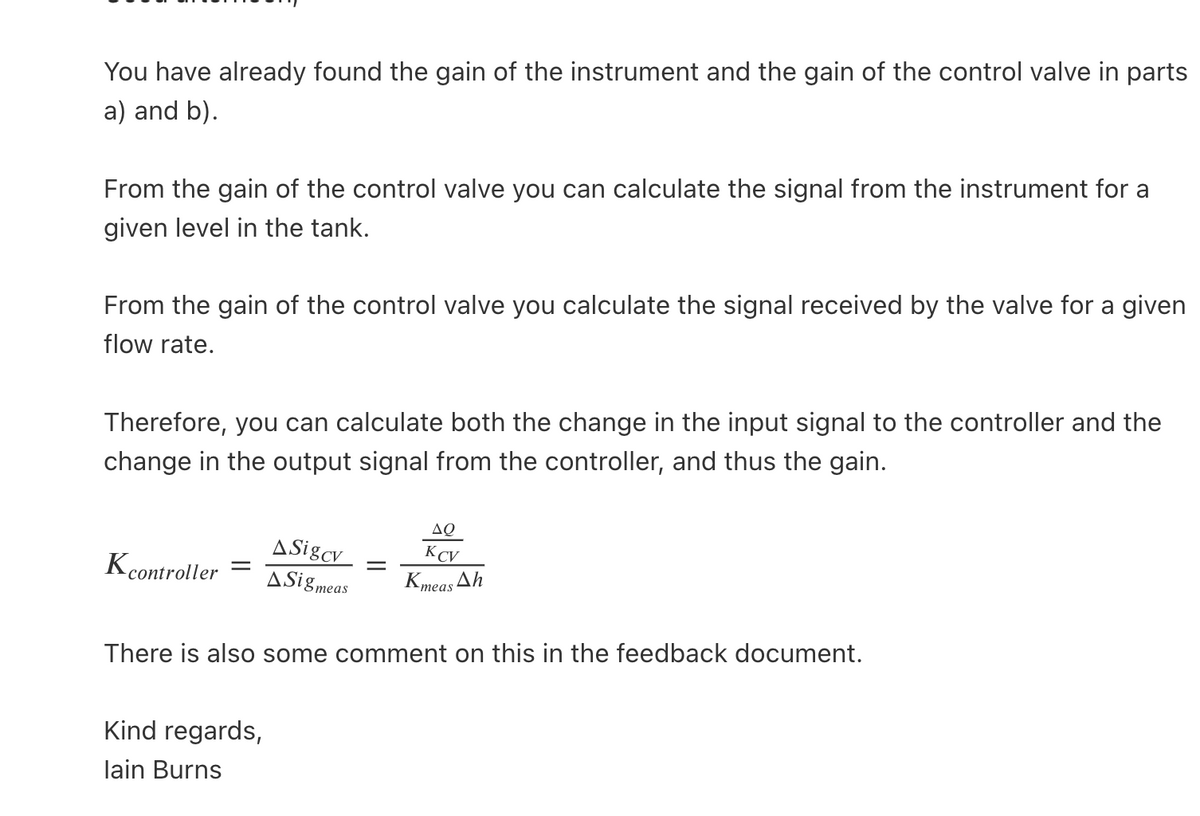 You have already found the gain of the instrument and the gain of the control valve in parts
a) and b).
From the gain of the control valve you can calculate the signal from the instrument for a
given level in the tank.
From the gain of the control valve you calculate the signal received by the valve for a given
flow rate.
Therefore, you can calculate both the change in the input signal to the controller and the
change in the output signal from the controller, and thus the gain.
Kcontroller
ASigcv
ASig meas
Kind regards,
lain Burns
ΔΟ
KCV
Kmeas Ah
There is also some comment on this in the feedback document.
