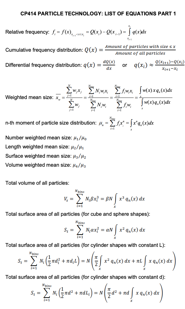 CP414 PARTICLE TECHNOLOGY: LIST OF EQUATIONS PART 1
Relative frequency: ƒ₁ = f(x),,,<x<x, '
Cumulative frequency distribution: Q(x)
Weighted mean size: x
Differential frequency distribution: q(x) =
{w, x,
j=1
Σw,
j=1
Number weighted mean size: ₁/10
Length weighted mean size: μ₂/M₁
Surface weighted mean size: μ3/M₂
Volume weighted mean size: μ4/μ3
Total volume of all particles:
= = Q(x₁) - Q(x₁) = q(x)dx
St =
St= Σ N₁
F1
St=
A
=
Nins
i=1
Amount of particles with size sx
Amount of all particles
or q(x₁) ≈
dQ(x)
dx
N,w.x,
n-th moment of particle size distribution: μ = [ƒx" = fx"q„(x)dx
i=1
N,w,
Total surface area of all particles (for cube and sphere shapes):
Nbins
Nbins
Vs = Σ N¡ßx³ = ßN √ x³ qn(x) dx
i=1
x
Σfwx, [w(x) xq (x) dx
Tw(x)q(x) dx
1=1
Nbins
• Σ N₁ (12 m² ² + ma, t) = N( 7 S =
i=1
x
fjw₁
N₁ax² = aN
IN S x²
x² qn(x) dx
x
Total surface area of all particles (for cylinder shapes with constant L):
Q(xi+1)-Q(xi)
Xi+1-Xi
x² qn(x) dx + πL
TL ( )
x qn(x) dx
Total surface area of all particles (for cylinder shapes with constant d):
Nbins
(²⁄nd² ndL;) nd
N. (2nd² + mal. ) = N( 7 dª² + xd [ x 9, (x) dx)
i=1
x
