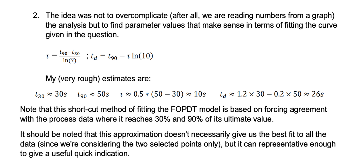 2. The idea was not to overcomplicate (after all, we are reading numbers from a graph)
the analysis but to find parameter values that make sense in terms of fitting the curve
given in the question.
T =
t90-t30
In(7)
; ta = t90 - Tln (10)
My (very rough) estimates are:
t30≈ 30s t90≈ 50s T≈ 0.5 * (5030) 10s ta 1.2 × 30 – 0.2 × 50≈ 26s
Note that this short-cut method of fitting the FOPDT model is based on forcing agreement
with the process data where it reaches 30% and 90% of its ultimate value.
It should be noted that this approximation doesn't necessarily give us the best fit to all the
data (since we're considering the two selected points only), but it can representative enough
to give a useful quick indication.