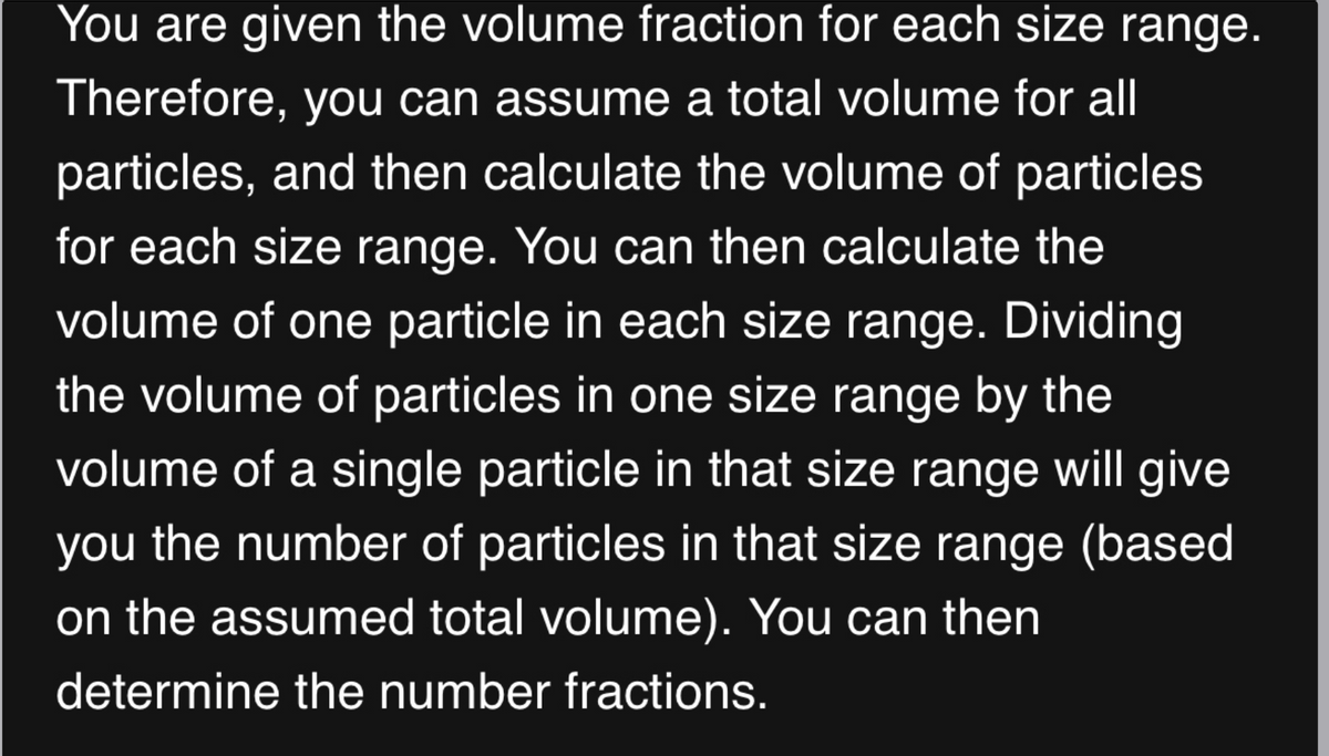 You are given the volume fraction for each size range.
Therefore, you can assume a total volume for all
particles, and then calculate the volume of particles
for each size range. You can then calculate the
volume of one particle in each size range. Dividing
the volume of particles in one size range by the
volume of a single particle in that size range will give
you the number of particles in that size range (based
on the assumed total volume). You can then
determine the number fractions.