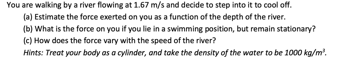 You are walking by a river flowing at 1.67 m/s and decide to step into it to cool off.
(a) Estimate the force exerted on you as a function of the depth of the river.
(b) What is the force on you if you lie in a swimming position, but remain stationary?
(c) How does the force vary with the speed of the river?
Hints: Treat your body as a cylinder, and take the density of the water to be 1000 kg/m³.