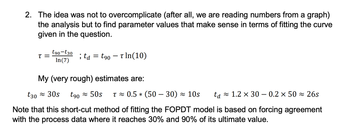 2. The idea was not to overcomplicate (after all, we are reading numbers from a graph)
the analysis but to find parameter values that make sense in terms of fitting the curve
given in the question.
T =
t90-t30
In(7)
; ta = t90 − − ln(10)
My (very rough) estimates are:
t30 ≈ 30s t90≈ 50s T≈ 0.5 * (50 – 30) ≈ 10s ta≈ 1.2 × 30 – 0.2 × 50 ≈ 26s
Note that this short-cut method of fitting the FOPDT model is based on forcing agreement
with the process data where it reaches 30% and 90% of its ultimate value.