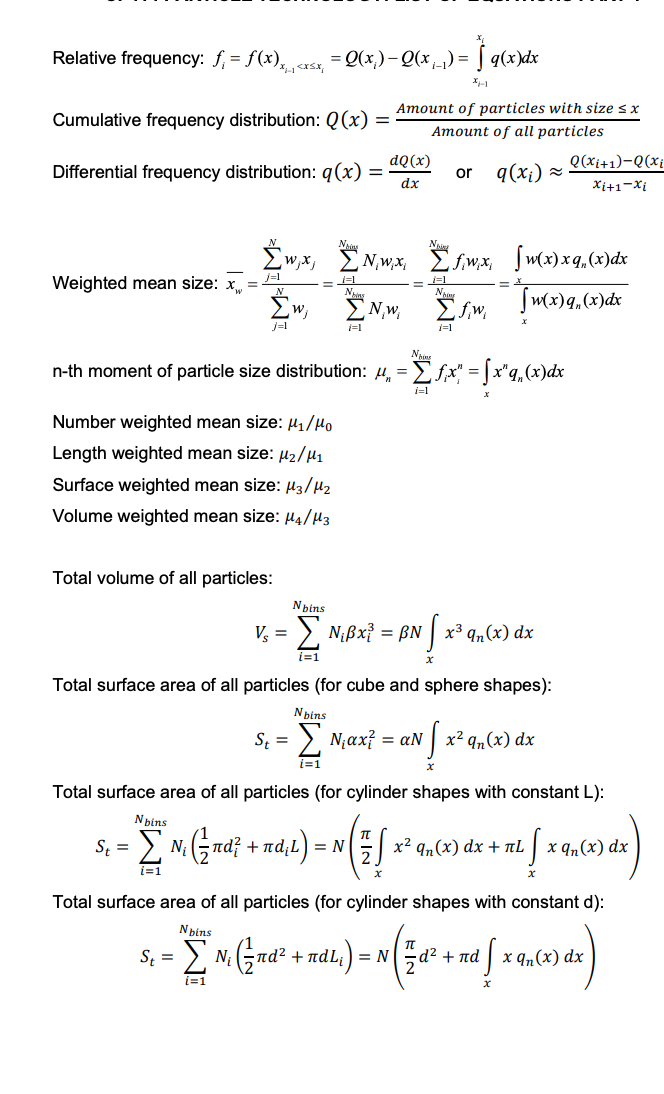 Relative frequency: f₁ = f(x)x₁<x²x₁ = Q(x;) — Q(x₁_) = | q(x)dx
XH-1
Cumulative frequency distribution: Q(x) =
Differential frequency distribution: q (x) =
Weighted mean size: x₁ =
[w, x,
j=1
Σw,
W₁
j=1
Total volume of all particles:
Number weighted mean size: μ₁/Mo
Length weighted mean size: μ₂/M₁
Surface weighted mean size: μ3/μ₂
Volume weighted mean size: 4/H3
St =
= 1=1
Amount of particles with size ≤ x
Amount of all particles
q(x₁) ≈
N,w;x;
EN,w,
i=1
St=
dQ(x)
dx
Nis
n-th moment of particle size distribution: µ„ = = [ƒ‚x" = √x"q„(x)dx
i=1
or
fwx,
ΣΥw
fm,
1=1
x
Nbins
V₂ = - Σ Nβx = βN [x³ qn(x) dx
i=1
Total surface area of all particles (for cube and sphere shapes):
Nbins
ΣN₁αx² = aN
i=1
[w(x) xq (x) dx
Tw(x) q, (x) dx
= X
Nfx
Q(x₁+1)-Q(xi
Xi+1-Xi
x² qn(x) dx
Total surface area of all particles (for cylinder shapes with constant L):
Nbins
Σ N₁ (²nd² + πd₁L) = N
i=1
x² qn(x) dx + TL x qn(x) dx
"S
da
Total surface area of all particles (for cylinder shapes with constant d):
Nbins
S₁ = [N, (²nd² + nd²₁) = N( ²
i=1
d²
= N ( ½ d² + m² [ x ₁₂ (x) dx )
πα
