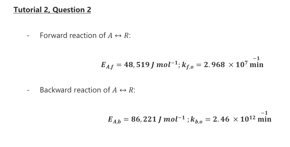 Tutorial 2, Question 2
Forward reaction of AR:
E A.f
=
-1
48,519J mol-¹; kf,o = 2.968 × 107 min
Backward reaction of A → R:
-1
EA,b = 86,221J mol-¹ ;kbo = 2.46 × 10¹² min