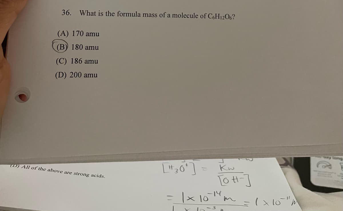36. What is the formula mass of a molecule of C6H12O6?
(A) 170 amu
(B) 180 amu
(C) 186 amu
(D) 200 amu
ay leang
(D) All of the above are strong acids.
Kw
[o H-]
|× 10m
=
-3,
