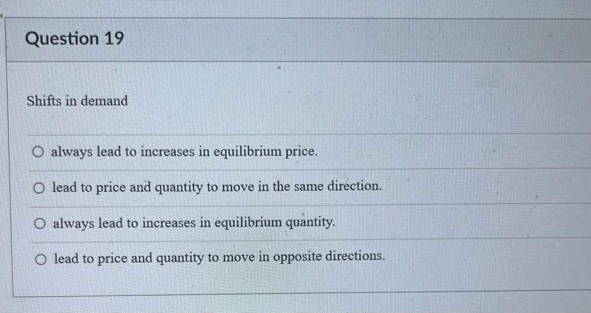 Question 19
Shifts in demand
O always lead to increases in equilibrium price.
O lead to price and quantity to move in the same direction.
always lead to increases in equilibrium quantity.
O lead to price and quantity to move in opposite directions.