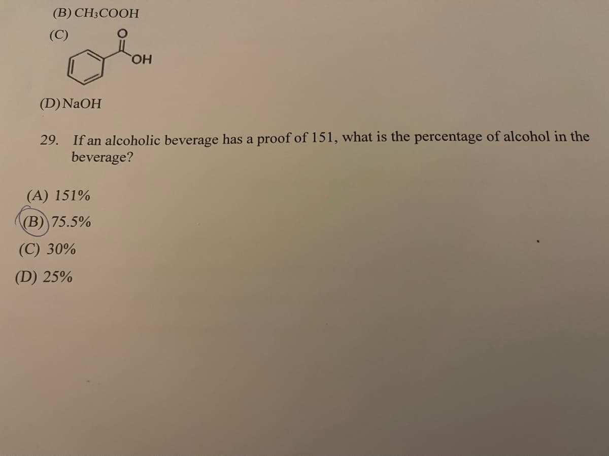(B) CH3COOH
(C)
HO,
(D) NAOH
If an alcoholic beverage has a proof of 151, what is the percentage of alcohol in the
beverage?
29.
(A) 151%
(B) 75.5%
(C) 30%
(D) 25%
