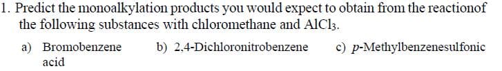 1. Predict the monoalkylation products you would expect to obtain from the reactionof
the following substances with chloromethane and AlCl3.
a) Bromobenzene
b) 2,4-Dichloronitrobenzene
c) p-Methylbenzenesulfonic
acid
