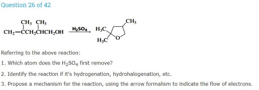 Question 26 of 42
CH3 CH3
CH3
CH2=CCH,CHCH,OH
H2SO4 H3C
H3C
Referring to the above reaction:
1. Which atom does the H2SO4 first remove?
2. Identify the reaction if it's hydrogenation, hydrohalogenation, etc.
3. Propose a mechanism for the reaction, using the arrow formalism to indicate the flow of electrons.
