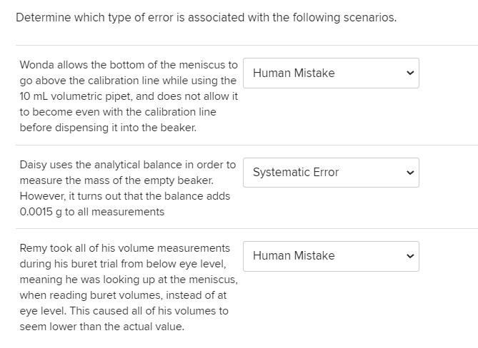 Determine which type of error is associated with the following scenarios.
Wonda allows the bottom of the meniscus to
Human Mistake
go above the calibration line while using the
10 ml volumetric pipet, and does not allow it
to become even with the calibration line
before dispensing it into the beaker.
Daisy uses the analytical balance in order to
Systematic Error
measure the mass of the empty beaker.
However, it turns out that the balance adds
0.0015 g to all measurements
Remy took all of his volume measurements
Human Mistake
during his buret trial from below eye level,
meaning he was looking up at the meniscus,
when reading buret volumes, instead of at
eye level. This caused all of his volumes to
seem lower than the actual value.
>
>
>
