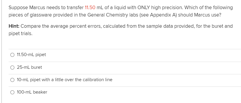 Suppose Marcus needs to transfer 11.50 mL of a liquid with ONLY high precision. Which of the following
pieces of glassware provided in the General Chemistry labs (see Appendix A) should Marcus use?
Hint: Compare the average percent errors, calculated from the sample data provided, for the buret and
pipet trials.
O 1.50-mL pipet
25-mL buret
O 10-mL pipet with a little over the calibration line
O 100-mL beaker
