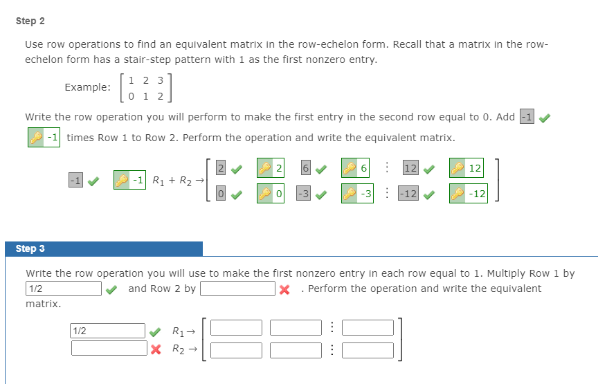 Step 2
Use row operations to find an equivalent matrix in the row-echelon form. Recall that a matrix in the row-
echelon form has a stair-step pattern with 1 as the first nonzero entry.
1 2 3
0 1 2
Example:
Write the row operation you will perform to make the first entry in the second row equal to 0. Add -1 v
-1 times Row 1 to Row 2. Perform the operation and write the equivalent matrix.
2
|12
12
-1 R1 + R2 →
|-3
-3
|-12
-12
Step 3
Write the row operation you will use to make the first nonzero entry in each row equal to 1. Multiply Row 1 by
1/2
and Row 2 by
|× . Perform the operation and write the equivalent
matrix.
1/2
R1+
X R2 →
