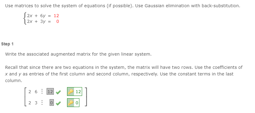 Use matrices to solve the system of equations (if possible). Use Gaussian elimination with back-substitution.
S2x + 6y = 12
2x + 3y = o
Step 1
Write the associated augmented matrix for the given linear system.
Recall that since there are two equations in the system, the matrix will have two rows. Use the coefficients of
x and y as entries of the first column and second column, respectively. Use the constant terms in the last
column.
2 6: 12
12
2 3: 0 V
