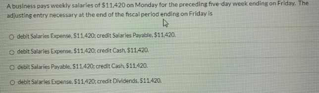 A business pays weekly salaries of $11,420 on Monday for the preceding five-day week ending on Friday. The
adjusting entry necessary at the end of the fiscal period ending on Friday is
O debit Salaries Expense, $11,420; credit Salarles Payable, $11.420.
o debit Salaries Expense, $11.420; credit Cash, $1,420.
O debit Salaries Payable, $11,420; credit Cash, $11.420.
O debit Salaries Expense, $11.420; credit Dividends, $11,420.
