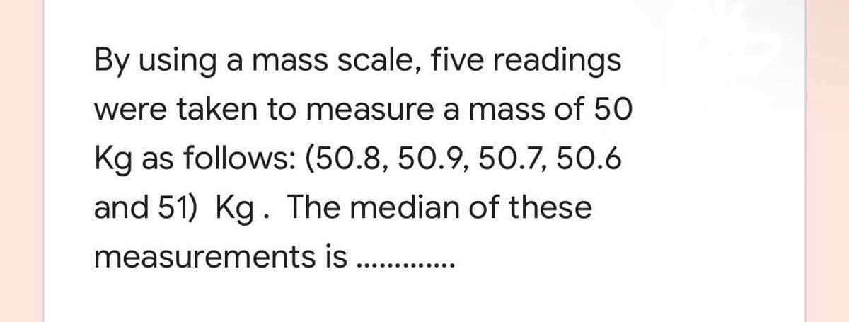 By using a mass scale, five readings
were taken to measure a mass of 50
Kg as follows: (50.8, 50.9, 50.7, 50.6
and 51) Kg. The median of these
measurements is ...........