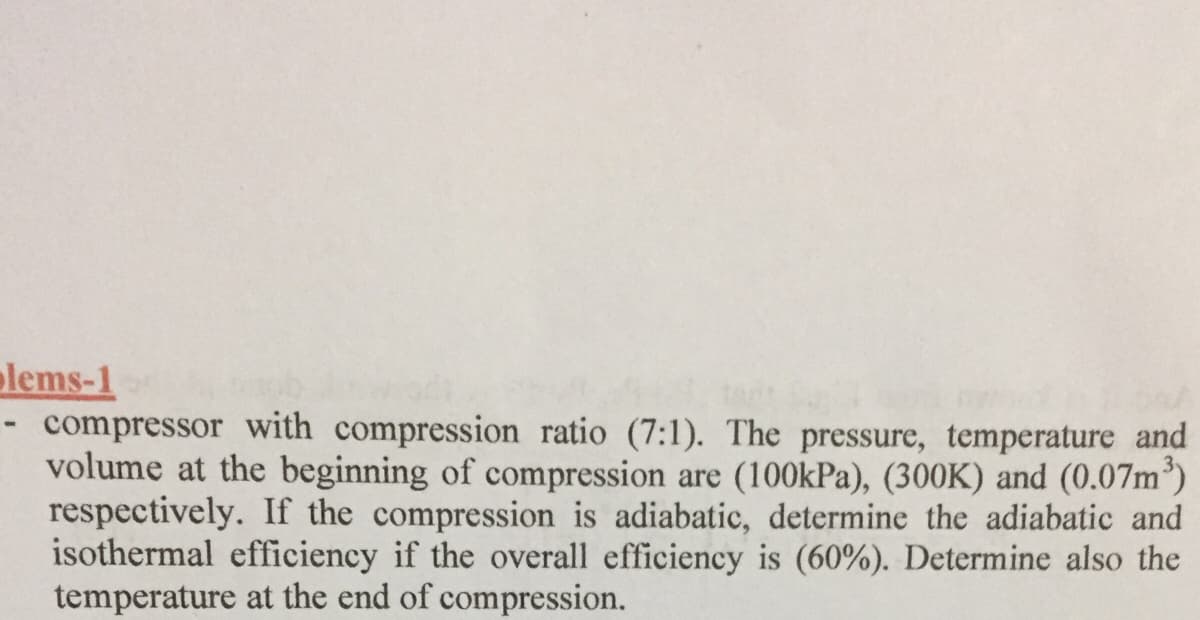 olems-1
- compressor with compression ratio (7:1). The pressure, temperature and
volume at the beginning of compression are (100kPa), (300K) and (0.07m³)
respectively. If the compression is adiabatic, determine the adiabatic and
isothermal efficiency if the overall efficiency is (60%). Determine also the
temperature at the end of compression.
