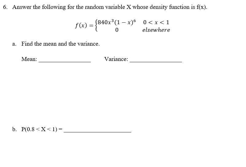 6. Answer the following for the random variable X whose density function is f(x).
f(x) = {840x³(1 − x)6_0<x<1
0
elsewhere
a. Find the mean and the variance.
Mean:
b. P(0.8 < X < 1) =
Variance: