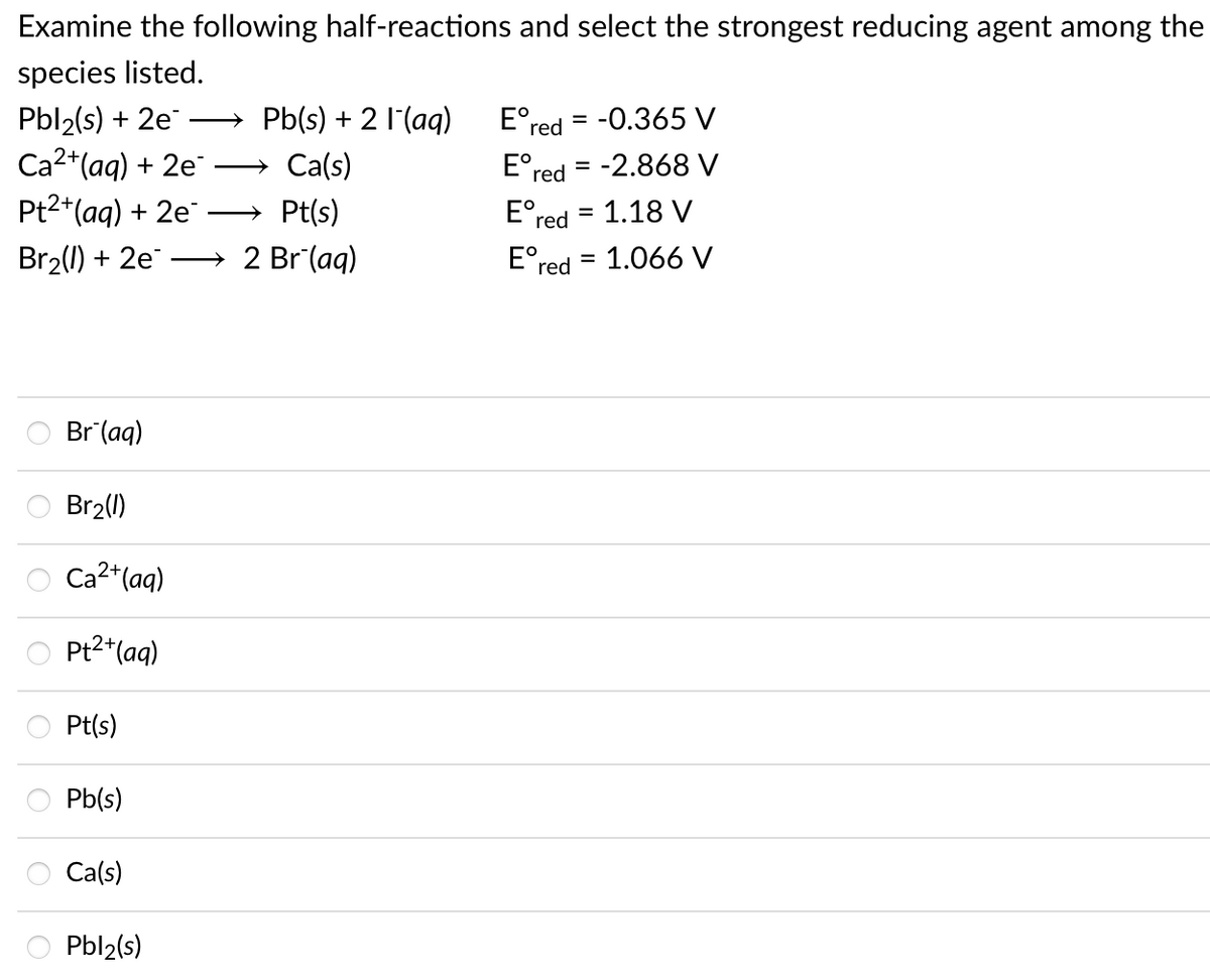 Examine the following half-reactions and select the strongest reducing agent among the
species listed.
Pbl2(s) + 2e
Ca2*(aq) + 2e
Pt2+(aq) + 2e
Pb(s) + 2 1(aq)
E°red = -0.365 V
Ca(s)
E°red = -2.868 V
>
Pt(s)
E°red = 1.18 V
Br2(1) + 2e
2 Br (aq)
E°red = 1.066 V
Br (aq)
Br2()
Ca2+(aq)
Pt2*(aq)
Pt(s)
Pb(s)
Ca(s)
Pbl2(s)
