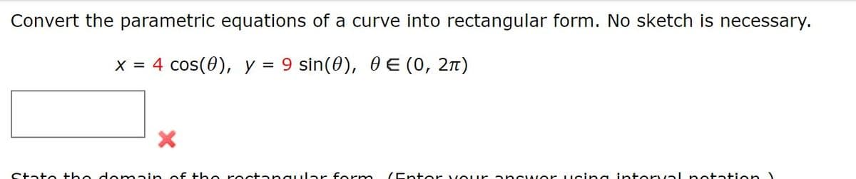 Convert the parametric equations of a curve into rectangular form. No sketch is necessary.
X = 4 cos(0), y =
9 sin(0), 0 E (0, 2n)
State the do main of the roctangular form (Entor vour ancwor ucing intorval notation
